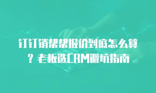 钉钉销帮帮报价到底怎么算？老板选CRM避坑指南