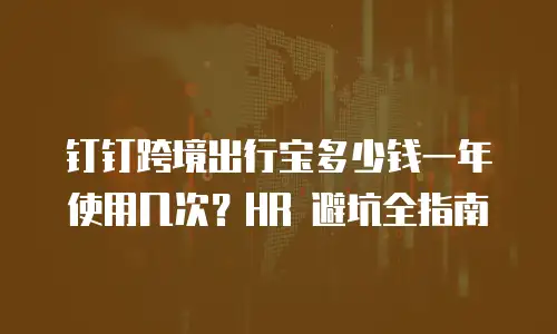 钉钉跨境出行宝多少钱一年使用几次？HR 避坑全指南