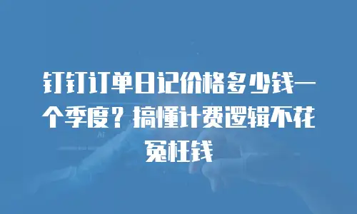 钉钉订单日记价格多少钱一个季度？搞懂计费逻辑不花冤枉钱