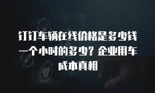 钉钉车辆在线价格是多少钱一个小时的多少？企业用车成本真相
