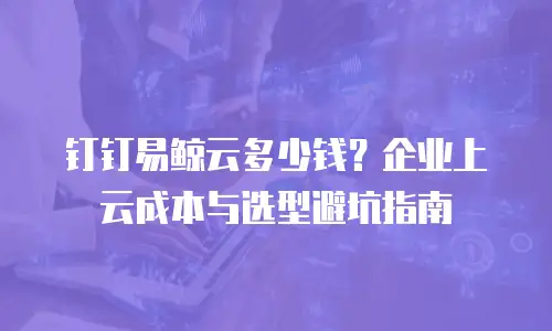 钉钉易鲸云多少钱？企业上云成本与选型避坑指南