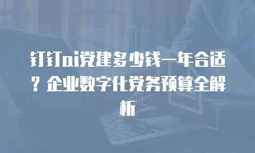 钉钉ai党建多少钱一年合适？企业数字化党务预算全解析