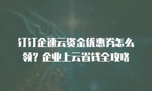 钉钉企速云资金优惠券怎么领？企业上云省钱全攻略