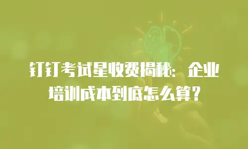 钉钉考试星收费揭秘：企业培训成本到底怎么算？