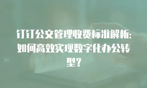 钉钉公文管理收费标准解析：如何高效实现数字化办公转型？