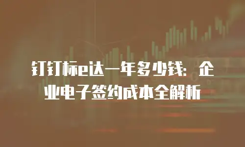 钉钉标e达一年多少钱：企业电子签约成本全解析