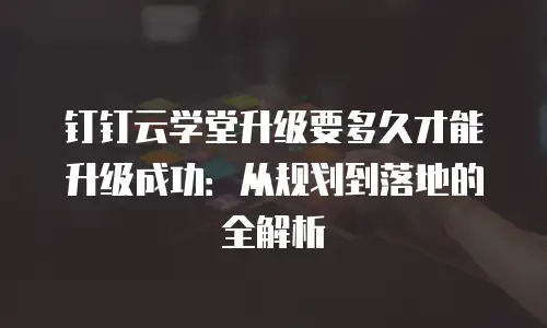 钉钉云学堂升级要多久才能升级成功：从规划到落地的全解析