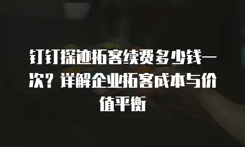 钉钉探迹拓客续费多少钱一次？详解企业拓客成本与价值平衡