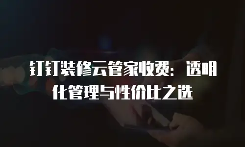 钉钉装修云管家收费：透明化管理与性价比之选