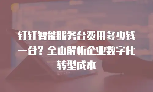 钉钉智能服务台费用多少钱一台？全面解析企业数字化转型成本