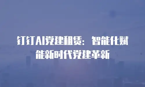 钉钉AI党建租赁：智能化赋能新时代党建革新