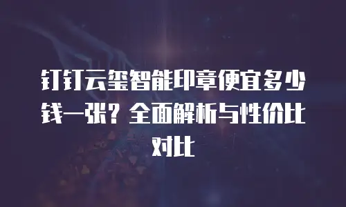 钉钉云玺智能印章便宜多少钱一张？全面解析与性价比对比