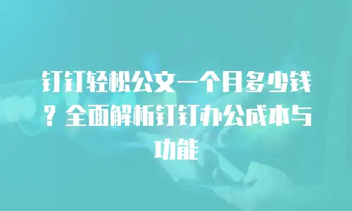 钉钉轻松公文一个月多少钱？全面解析钉钉办公成本与功能