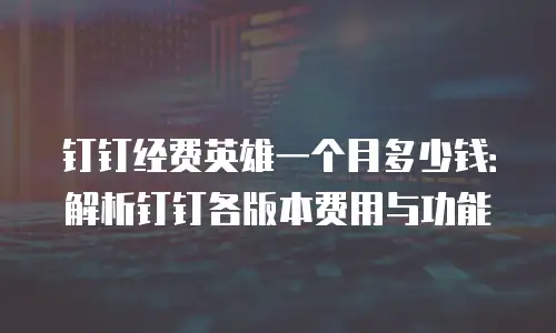 钉钉经费英雄一个月多少钱：解析钉钉各版本费用与功能