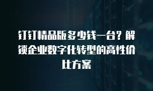 钉钉精品版多少钱一台？解锁企业数字化转型的高性价比方案