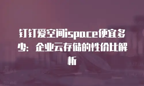 钉钉爱空间ispace便宜多少：企业云存储的性价比解析