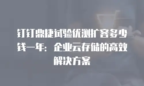 钉钉鼎捷试验优测扩容多少钱一年：企业云存储的高效解决方案