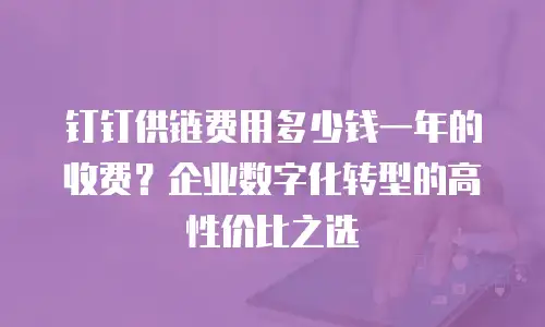 钉钉供链费用多少钱一年的收费？企业数字化转型的高性价比之选