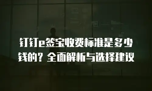 钉钉e签宝收费标准是多少钱的？全面解析与选择建议