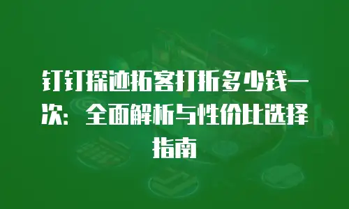 钉钉探迹拓客打折多少钱一次：全面解析与性价比选择指南