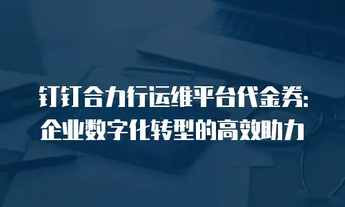 钉钉合力行运维平台代金券：企业数字化转型的高效助力