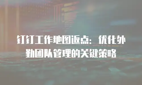 钉钉工作地图返点：优化外勤团队管理的关键策略
