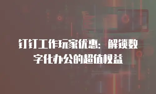 钉钉工作玩家优惠：解锁数字化办公的超值权益