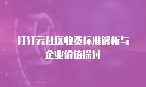 钉钉云社区收费标准解析与企业价值探讨