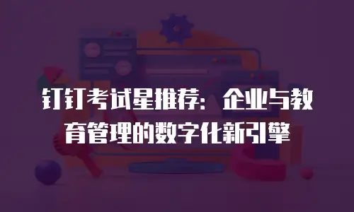 钉钉考试星推荐：企业与教育管理的数字化新引擎