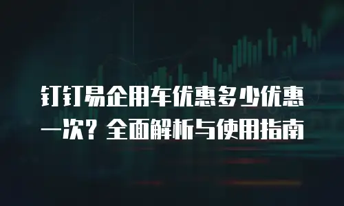 钉钉易企用车优惠多少优惠一次？全面解析与使用指南