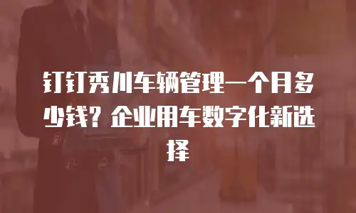 钉钉秀川车辆管理一个月多少钱？企业用车数字化新选择