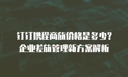 钉钉携程商旅价格是多少？企业差旅管理新方案解析