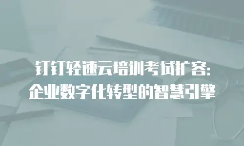 钉钉轻速云培训考试扩容：企业数字化转型的智慧引擎