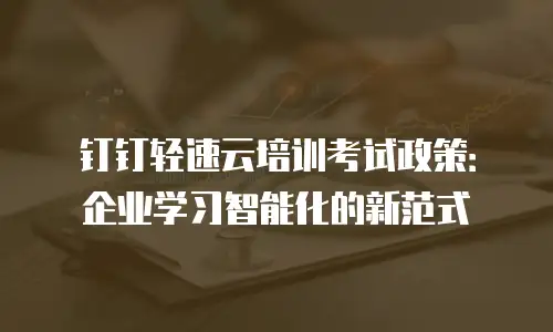 钉钉轻速云培训考试政策：企业学习智能化的新范式