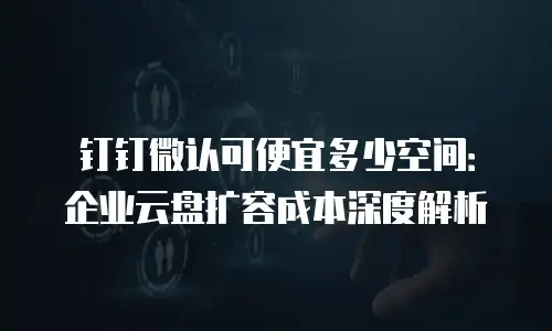 钉钉微认可便宜多少空间：企业云盘扩容成本深度解析