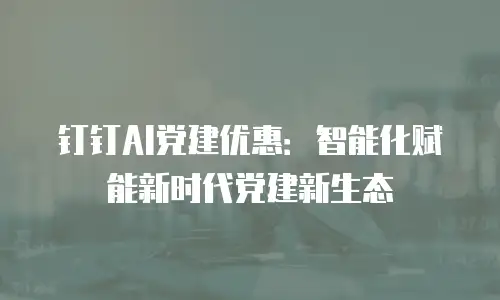 钉钉AI党建优惠：智能化赋能新时代党建新生态