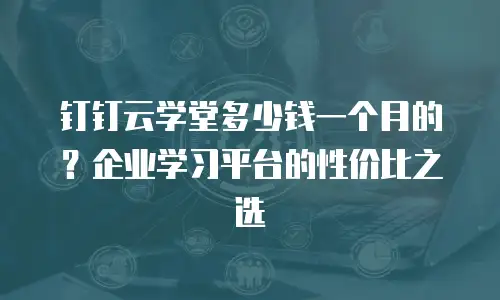 钉钉云学堂多少钱一个月的？企业学习平台的性价比之选