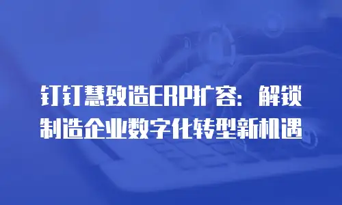 钉钉慧致造ERP扩容：解锁制造企业数字化转型新机遇
