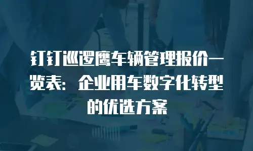 钉钉巡逻鹰车辆管理报价一览表：企业用车数字化转型的优选方案