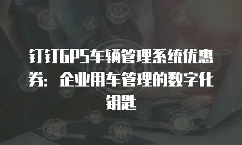 钉钉GPS车辆管理系统优惠券：企业用车管理的数字化钥匙