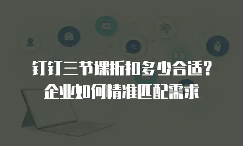 钉钉三节课折扣多少合适？企业如何精准匹配需求