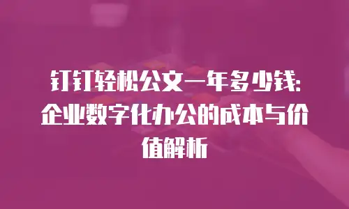 钉钉轻松公文一年多少钱：企业数字化办公的成本与价值解析